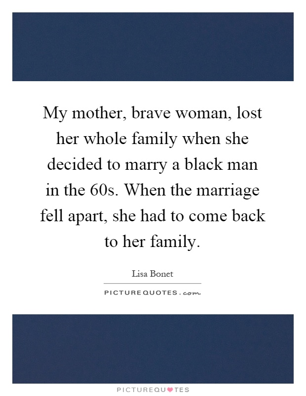 My mother, brave woman, lost her whole family when she decided to marry a black man in the 60s. When the marriage fell apart, she had to come back to her family Picture Quote #1