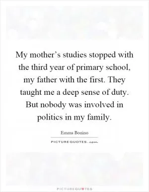 My mother’s studies stopped with the third year of primary school, my father with the first. They taught me a deep sense of duty. But nobody was involved in politics in my family Picture Quote #1