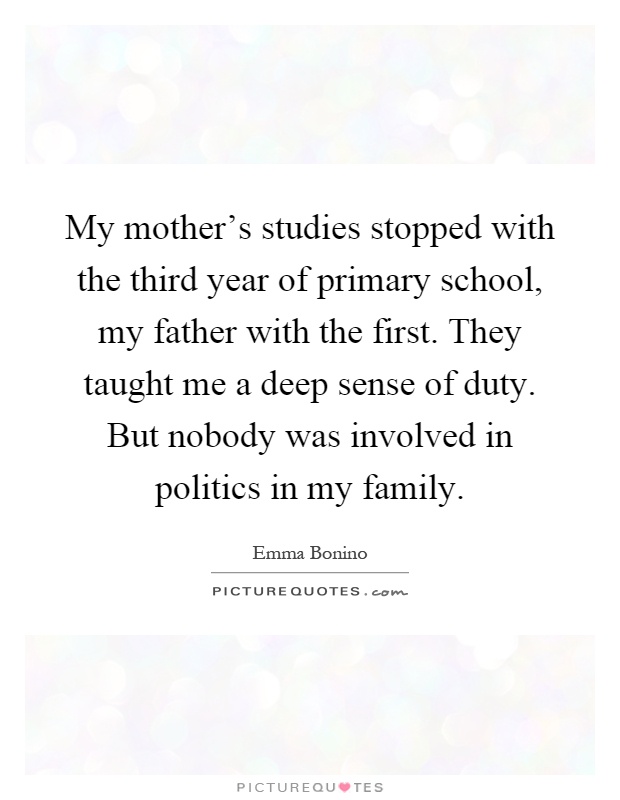 My mother's studies stopped with the third year of primary school, my father with the first. They taught me a deep sense of duty. But nobody was involved in politics in my family Picture Quote #1