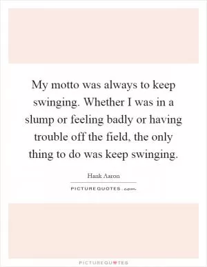 My motto was always to keep swinging. Whether I was in a slump or feeling badly or having trouble off the field, the only thing to do was keep swinging Picture Quote #1