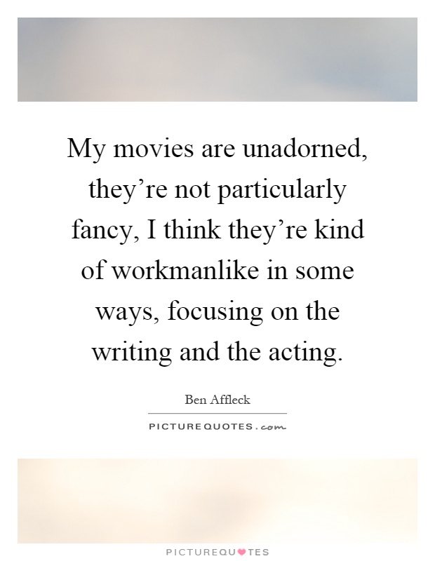 My movies are unadorned, they're not particularly fancy, I think they're kind of workmanlike in some ways, focusing on the writing and the acting Picture Quote #1