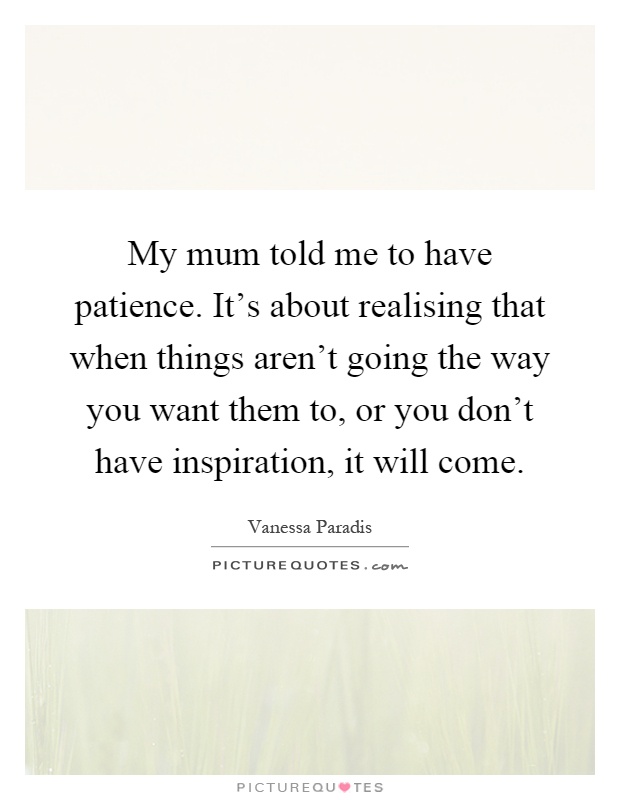 My mum told me to have patience. It's about realising that when things aren't going the way you want them to, or you don't have inspiration, it will come Picture Quote #1