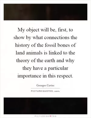 My object will be, first, to show by what connections the history of the fossil bones of land animals is linked to the theory of the earth and why they have a particular importance in this respect Picture Quote #1