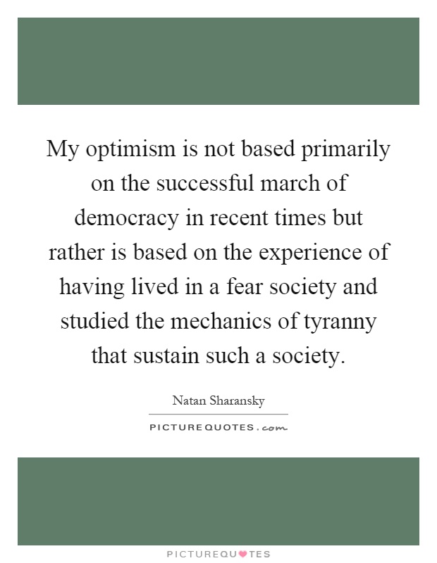 My optimism is not based primarily on the successful march of democracy in recent times but rather is based on the experience of having lived in a fear society and studied the mechanics of tyranny that sustain such a society Picture Quote #1