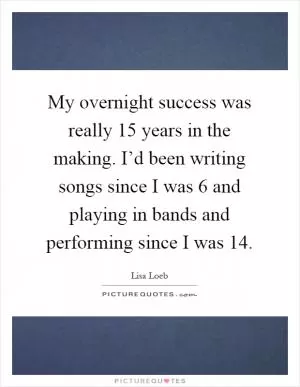 My overnight success was really 15 years in the making. I’d been writing songs since I was 6 and playing in bands and performing since I was 14 Picture Quote #1
