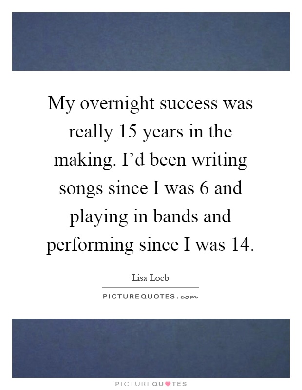 My overnight success was really 15 years in the making. I'd been writing songs since I was 6 and playing in bands and performing since I was 14 Picture Quote #1