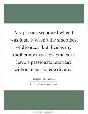 My parents separated when I was four. It wasn’t the smoothest of divorces, but then as my mother always says, you can’t have a passionate marriage without a passionate divorce Picture Quote #1