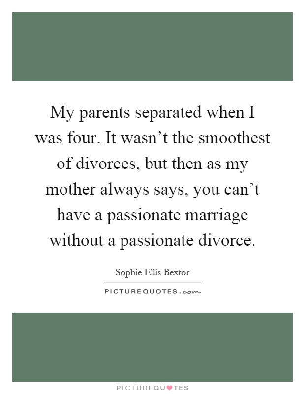 My parents separated when I was four. It wasn't the smoothest of divorces, but then as my mother always says, you can't have a passionate marriage without a passionate divorce Picture Quote #1