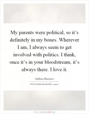 My parents were political, so it’s definitely in my bones. Wherever I am, I always seem to get involved with politics. I think, once it’s in your bloodstream, it’s always there. I love it Picture Quote #1