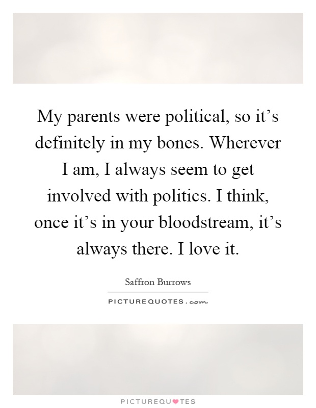 My parents were political, so it's definitely in my bones. Wherever I am, I always seem to get involved with politics. I think, once it's in your bloodstream, it's always there. I love it Picture Quote #1