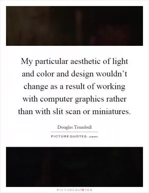 My particular aesthetic of light and color and design wouldn’t change as a result of working with computer graphics rather than with slit scan or miniatures Picture Quote #1