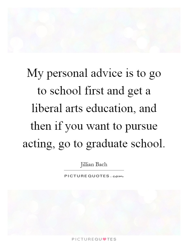 My personal advice is to go to school first and get a liberal arts education, and then if you want to pursue acting, go to graduate school Picture Quote #1