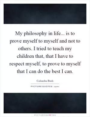 My philosophy in life... is to prove myself to myself and not to others. I tried to teach my children that, that I have to respect myself, to prove to myself that I can do the best I can Picture Quote #1