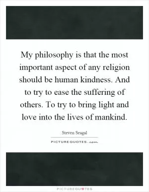 My philosophy is that the most important aspect of any religion should be human kindness. And to try to ease the suffering of others. To try to bring light and love into the lives of mankind Picture Quote #1