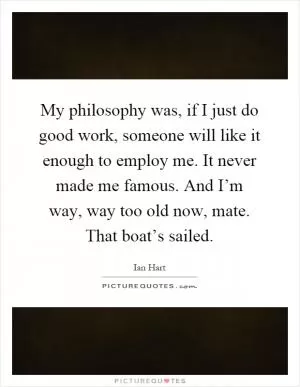 My philosophy was, if I just do good work, someone will like it enough to employ me. It never made me famous. And I’m way, way too old now, mate. That boat’s sailed Picture Quote #1