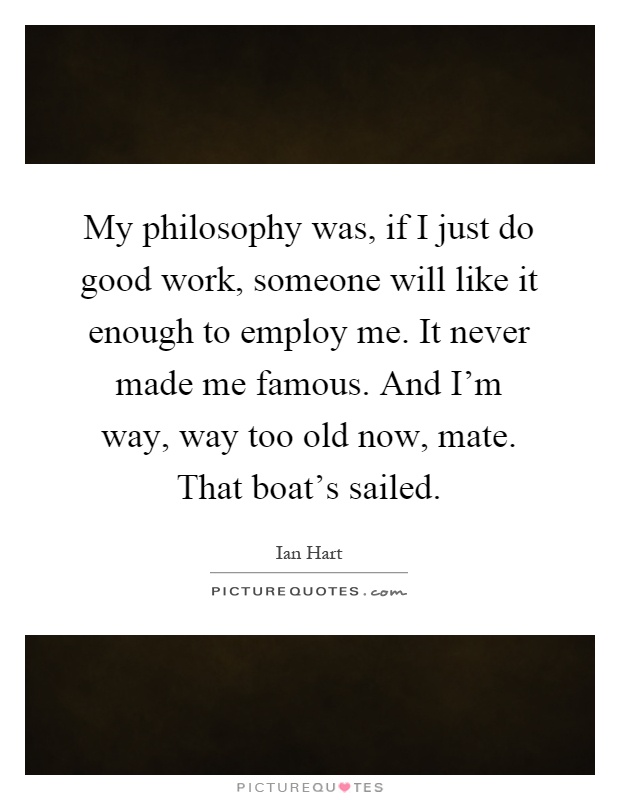 My philosophy was, if I just do good work, someone will like it enough to employ me. It never made me famous. And I'm way, way too old now, mate. That boat's sailed Picture Quote #1