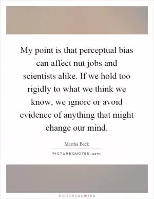 My point is that perceptual bias can affect nut jobs and scientists alike. If we hold too rigidly to what we think we know, we ignore or avoid evidence of anything that might change our mind Picture Quote #1