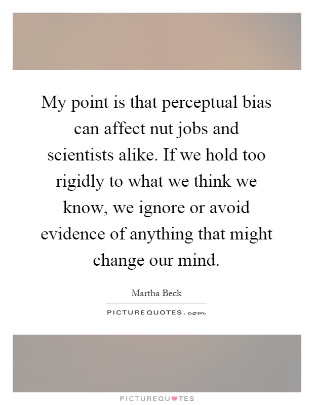 My point is that perceptual bias can affect nut jobs and scientists alike. If we hold too rigidly to what we think we know, we ignore or avoid evidence of anything that might change our mind Picture Quote #1