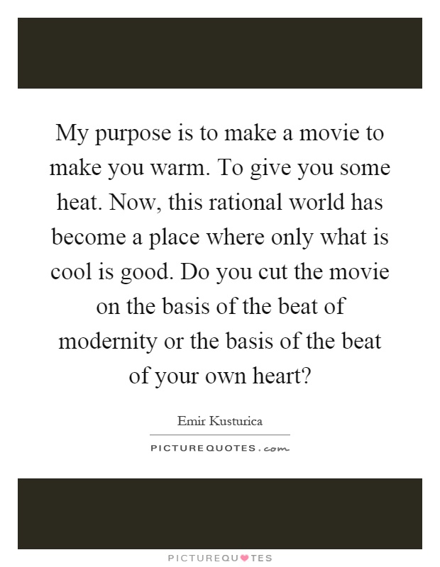 My purpose is to make a movie to make you warm. To give you some heat. Now, this rational world has become a place where only what is cool is good. Do you cut the movie on the basis of the beat of modernity or the basis of the beat of your own heart? Picture Quote #1