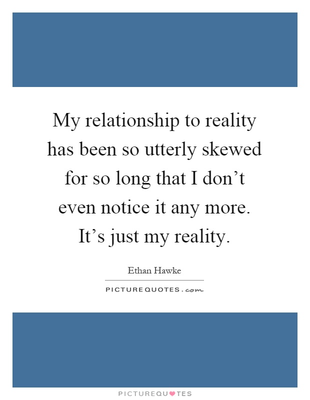 My relationship to reality has been so utterly skewed for so long that I don't even notice it any more. It's just my reality Picture Quote #1