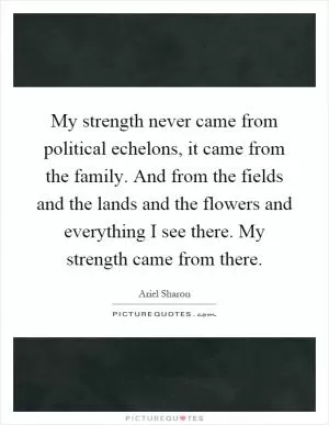 My strength never came from political echelons, it came from the family. And from the fields and the lands and the flowers and everything I see there. My strength came from there Picture Quote #1