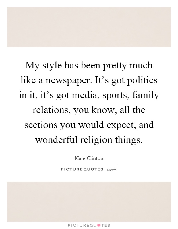 My style has been pretty much like a newspaper. It's got politics in it, it's got media, sports, family relations, you know, all the sections you would expect, and wonderful religion things Picture Quote #1