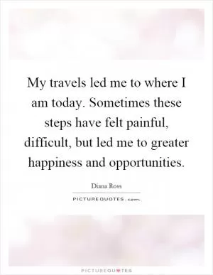 My travels led me to where I am today. Sometimes these steps have felt painful, difficult, but led me to greater happiness and opportunities Picture Quote #1