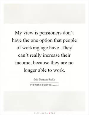 My view is pensioners don’t have the one option that people of working age have. They can’t really increase their income, because they are no longer able to work Picture Quote #1