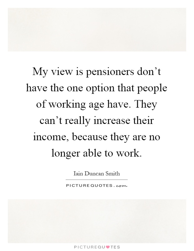 My view is pensioners don't have the one option that people of working age have. They can't really increase their income, because they are no longer able to work Picture Quote #1