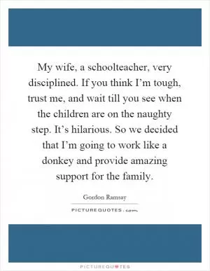 My wife, a schoolteacher, very disciplined. If you think I’m tough, trust me, and wait till you see when the children are on the naughty step. It’s hilarious. So we decided that I’m going to work like a donkey and provide amazing support for the family Picture Quote #1