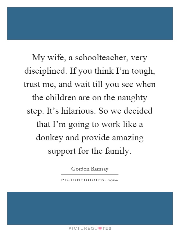 My wife, a schoolteacher, very disciplined. If you think I'm tough, trust me, and wait till you see when the children are on the naughty step. It's hilarious. So we decided that I'm going to work like a donkey and provide amazing support for the family Picture Quote #1