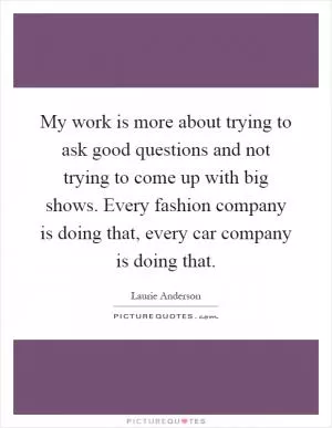 My work is more about trying to ask good questions and not trying to come up with big shows. Every fashion company is doing that, every car company is doing that Picture Quote #1