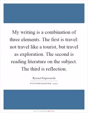 My writing is a combination of three elements. The first is travel: not travel like a tourist, but travel as exploration. The second is reading literature on the subject. The third is reflection Picture Quote #1