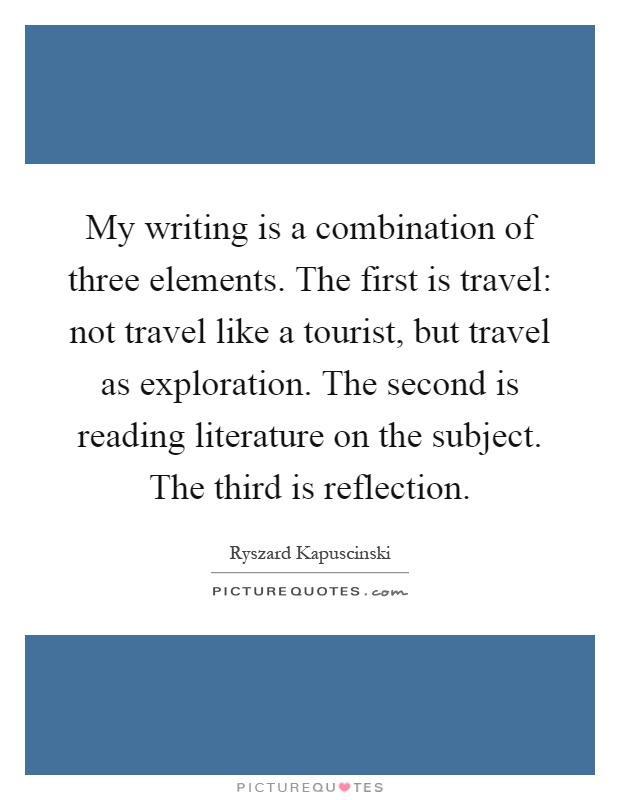 My writing is a combination of three elements. The first is travel: not travel like a tourist, but travel as exploration. The second is reading literature on the subject. The third is reflection Picture Quote #1