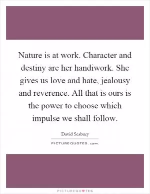 Nature is at work. Character and destiny are her handiwork. She gives us love and hate, jealousy and reverence. All that is ours is the power to choose which impulse we shall follow Picture Quote #1