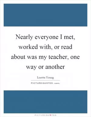 Nearly everyone I met, worked with, or read about was my teacher, one way or another Picture Quote #1