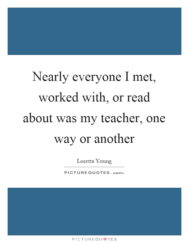 Nearly everyone I met, worked with, or read about was my teacher, one way or another Picture Quote #1