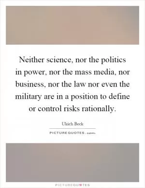 Neither science, nor the politics in power, nor the mass media, nor business, nor the law nor even the military are in a position to define or control risks rationally Picture Quote #1