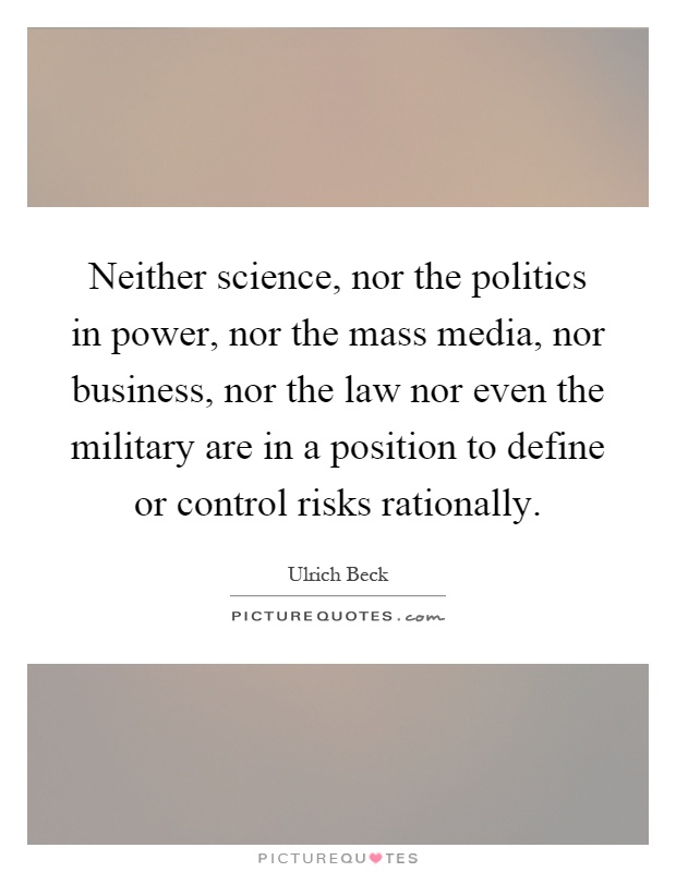Neither science, nor the politics in power, nor the mass media, nor business, nor the law nor even the military are in a position to define or control risks rationally Picture Quote #1