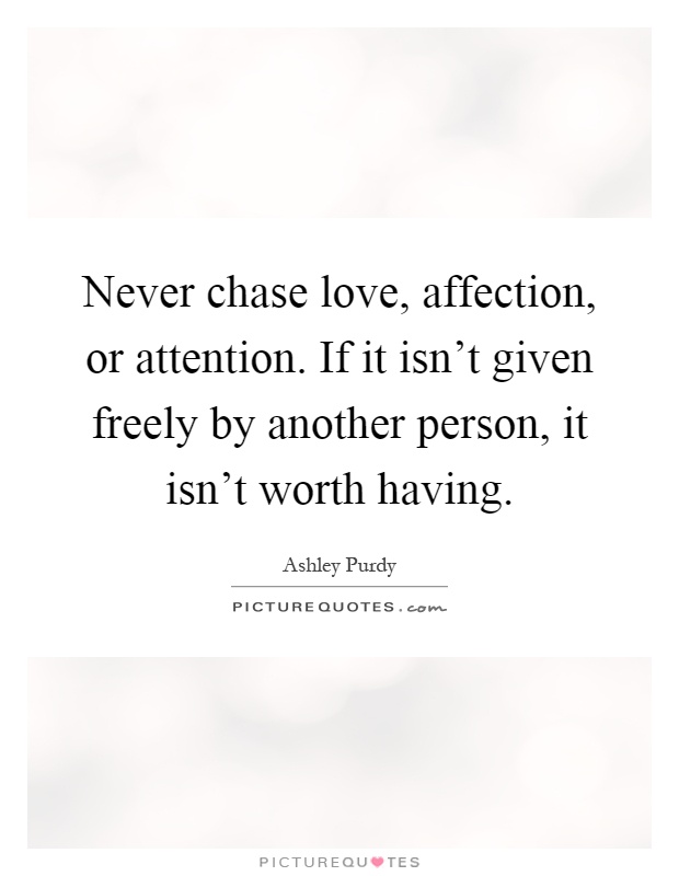 Never chase love, affection, or attention. If it isn't given freely by another person, it isn't worth having Picture Quote #1