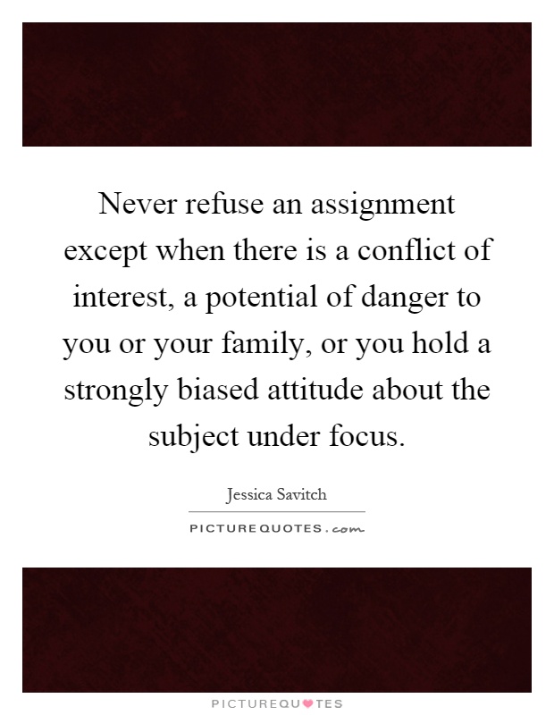 Never refuse an assignment except when there is a conflict of interest, a potential of danger to you or your family, or you hold a strongly biased attitude about the subject under focus Picture Quote #1