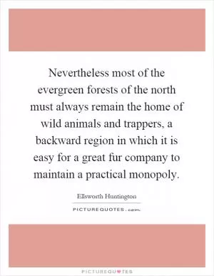 Nevertheless most of the evergreen forests of the north must always remain the home of wild animals and trappers, a backward region in which it is easy for a great fur company to maintain a practical monopoly Picture Quote #1