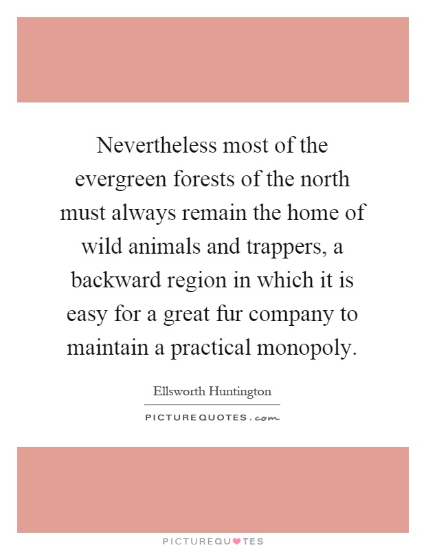 Nevertheless most of the evergreen forests of the north must always remain the home of wild animals and trappers, a backward region in which it is easy for a great fur company to maintain a practical monopoly Picture Quote #1