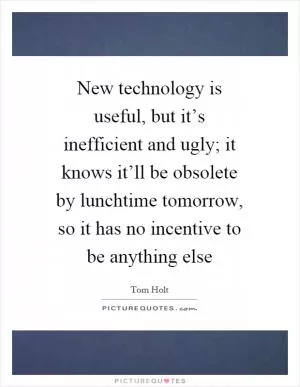 New technology is useful, but it’s inefficient and ugly; it knows it’ll be obsolete by lunchtime tomorrow, so it has no incentive to be anything else Picture Quote #1