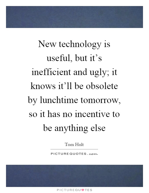 New technology is useful, but it's inefficient and ugly; it knows it'll be obsolete by lunchtime tomorrow, so it has no incentive to be anything else Picture Quote #1