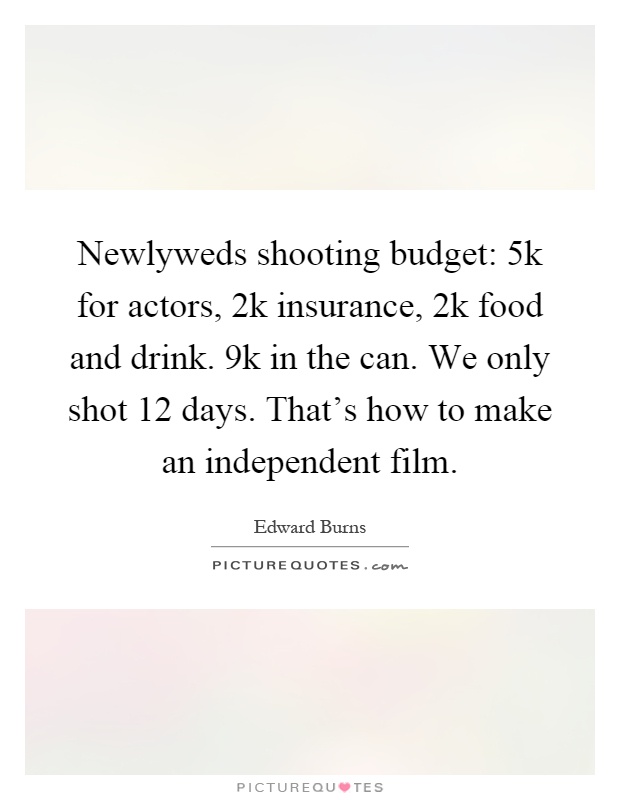 Newlyweds shooting budget: 5k for actors, 2k insurance, 2k food and drink. 9k in the can. We only shot 12 days. That's how to make an independent film Picture Quote #1