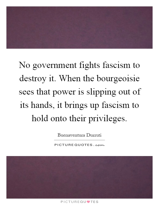 No government fights fascism to destroy it. When the bourgeoisie sees that power is slipping out of its hands, it brings up fascism to hold onto their privileges Picture Quote #1