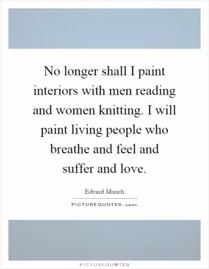 No longer shall I paint interiors with men reading and women knitting. I will paint living people who breathe and feel and suffer and love Picture Quote #1