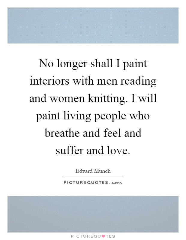 No longer shall I paint interiors with men reading and women knitting. I will paint living people who breathe and feel and suffer and love Picture Quote #1