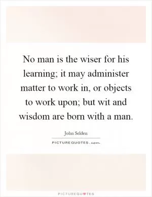 No man is the wiser for his learning; it may administer matter to work in, or objects to work upon; but wit and wisdom are born with a man Picture Quote #1
